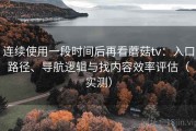 连续使用一段时间后再看蘑菇tv：入口路径、导航逻辑与找内容效率评估（实测）