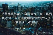 把茶杯狐foxcup 官网当作日常工具后的感受：长时间使用后的稳定性与加载表现（对比后）