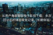 从用户角度聊聊柚子影视下载：多次回访后的体验变化记录（长期体验）