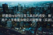 把蘑菇tv当作日常工具后的感受：新用户上手难度与常见问题整理（实测）