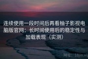 连续使用一段时间后再看柚子影视电脑版官网：长时间使用后的稳定性与加载表现（实测）