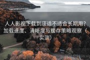 人人影视下载到底适不适合长期用？加载速度、清晰度与缓存策略观察（实测）