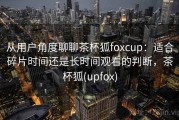 从用户角度聊聊茶杯狐foxcup：适合碎片时间还是长时间观看的判断，茶杯狐(upfox)