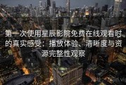 第一次使用星辰影院免费在线观看时的真实感受：播放体验、清晰度与资源完整性观察