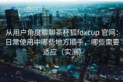 从用户角度聊聊茶杯狐foxcup 官网：日常使用中哪些地方顺手，哪些需要适应（实测）