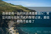 连续使用一段时间后再看蘑菇tv：常见问题与应对方式的整理记录，蘑菇剧场不能看了