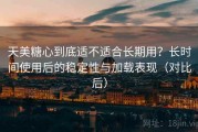 天美糖心到底适不适合长期用？长时间使用后的稳定性与加载表现（对比后）