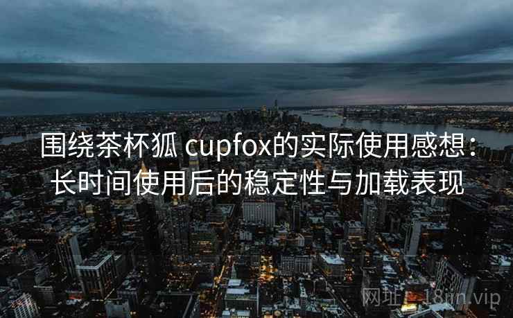 围绕茶杯狐 cupfox的实际使用感想：长时间使用后的稳定性与加载表现
