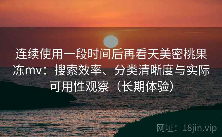 连续使用一段时间后再看天美密桃果冻mv：搜索效率、分类清晰度与实际可用性观察（长期体验）