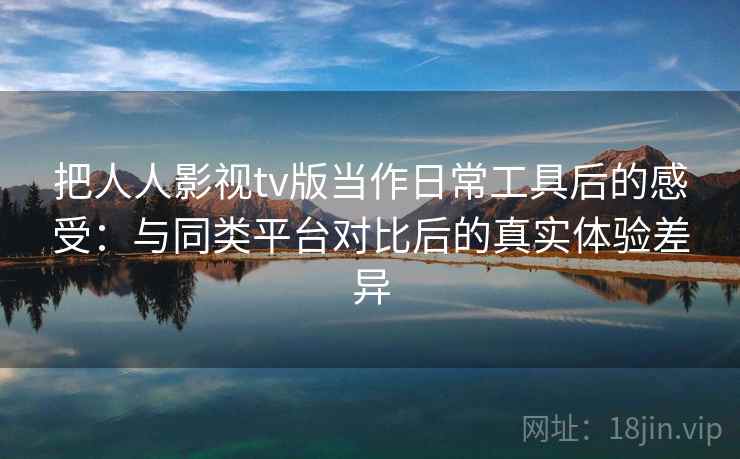 把人人影视tv版当作日常工具后的感受：与同类平台对比后的真实体验差异