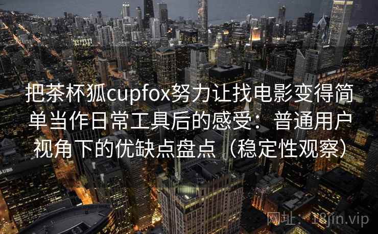 把茶杯狐cupfox努力让找电影变得简单当作日常工具后的感受：普通用户视角下的优缺点盘点（稳定性观察）
