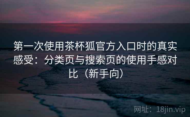 第一次使用茶杯狐官方入口时的真实感受：分类页与搜索页的使用手感对比（新手向）