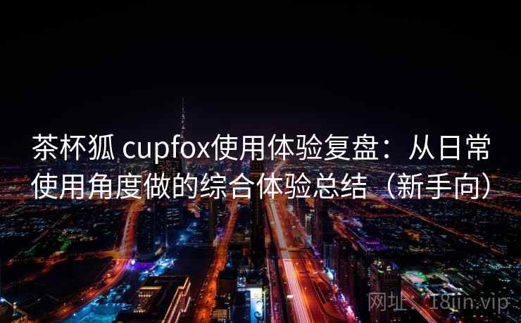 茶杯狐 cupfox使用体验复盘:从日常使用角度做的综合体验总结(新手向) 茶杯狐 cupfox使用体验复盘:从日常使用角度做的综合体验总结(新手向)