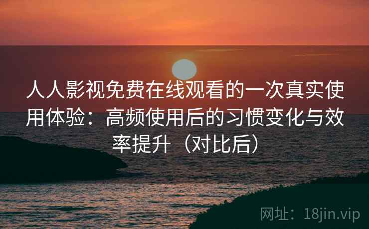 人人影视免费在线观看的一次真实使用体验：高频使用后的习惯变化与效率提升（对比后）