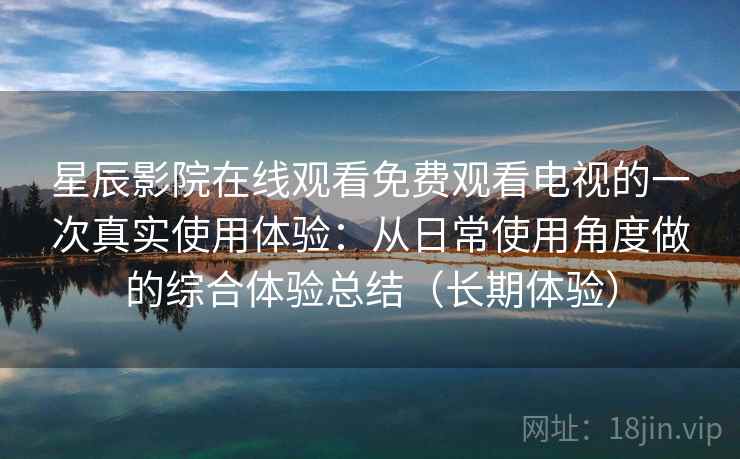 星辰影院在线观看免费观看电视的一次真实使用体验：从日常使用角度做的综合体验总结（长期体验）