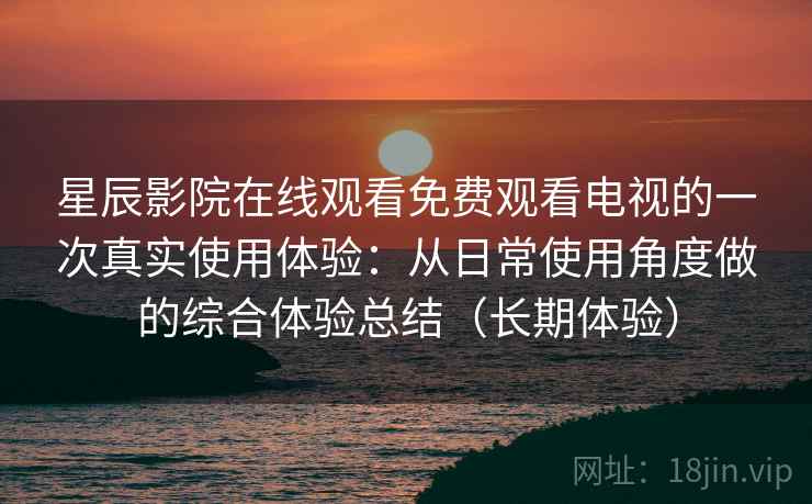 星辰影院在线观看免费观看电视的一次真实使用体验：从日常使用角度做的综合体验总结（长期体验）