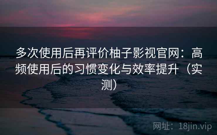 多次使用后再评价柚子影视官网：高频使用后的习惯变化与效率提升（实测）