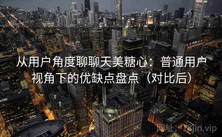 从用户角度聊聊天美糖心:普通用户视角下的优缺点盘点(对比后) 从用户角度聊聊天美糖心:普通用户视角下的优缺点盘点(对比后)