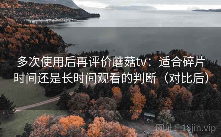 多次使用后再评价蘑菇tv：适合碎片时间还是长时间观看的判断（对比后）