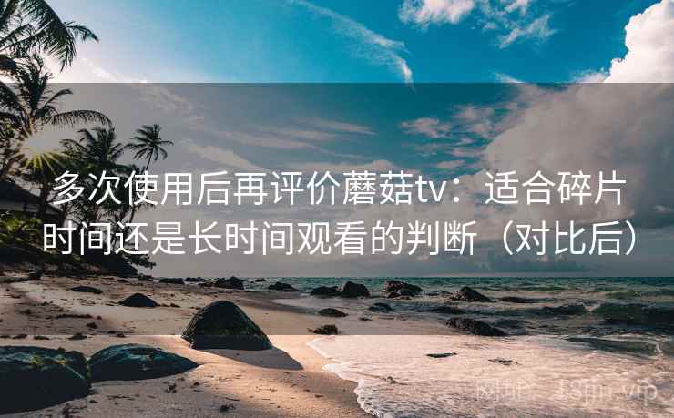 多次使用后再评价蘑菇tv：适合碎片时间还是长时间观看的判断（对比后）