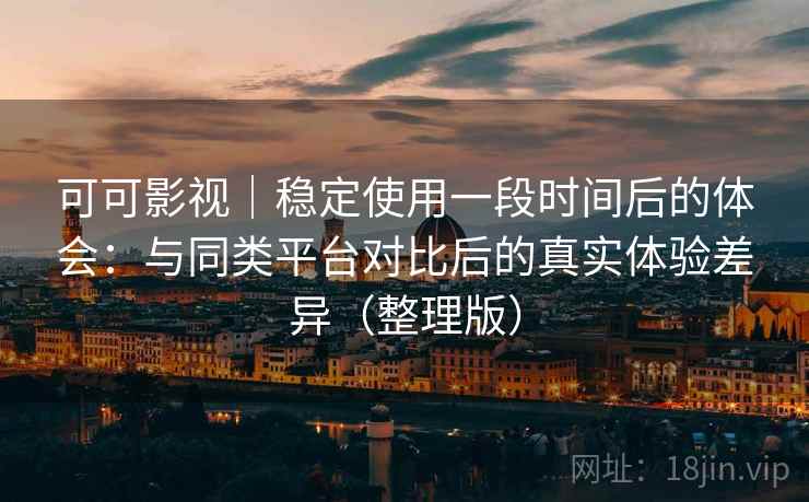 可可影视｜稳定使用一段时间后的体会：与同类平台对比后的真实体验差异（整理版）