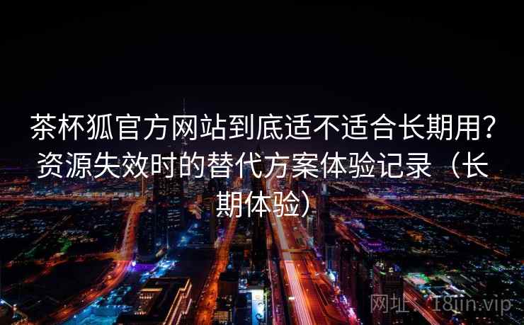 茶杯狐官方网站到底适不适合长期用？资源失效时的替代方案体验记录（长期体验）