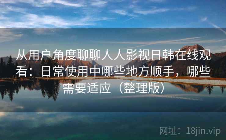 从用户角度聊聊人人影视日韩在线观看：日常使用中哪些地方顺手，哪些需要适应（整理版）