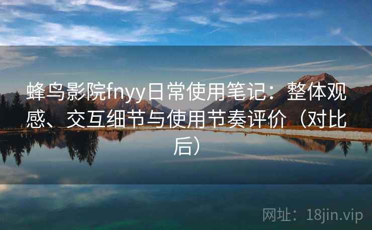 蜂鸟影院fnyy日常使用笔记：整体观感、交互细节与使用节奏评价（对比后）