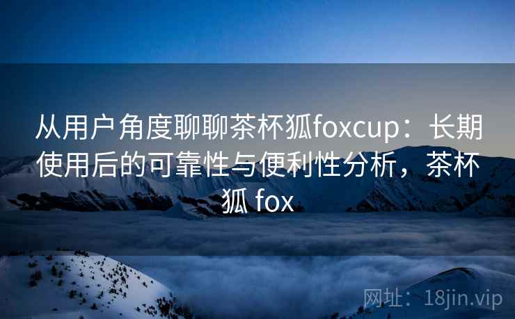 从用户角度聊聊茶杯狐foxcup：长期使用后的可靠性与便利性分析，茶杯狐 fox