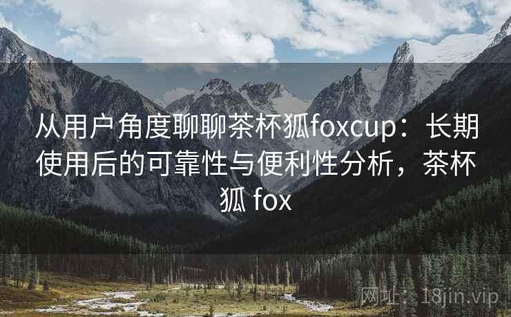 从用户角度聊聊茶杯狐foxcup：长期使用后的可靠性与便利性分析，茶杯狐 fox