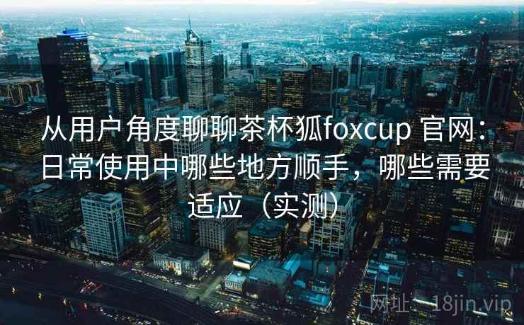 从用户角度聊聊茶杯狐foxcup 官网：日常使用中哪些地方顺手，哪些需要适应（实测）