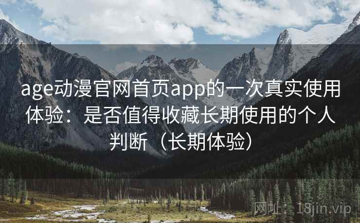 age动漫官网首页app的一次真实使用体验：是否值得收藏长期使用的个人判断（长期体验）