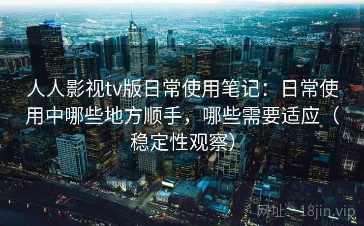人人影视tv版日常使用笔记：日常使用中哪些地方顺手，哪些需要适应（稳定性观察）