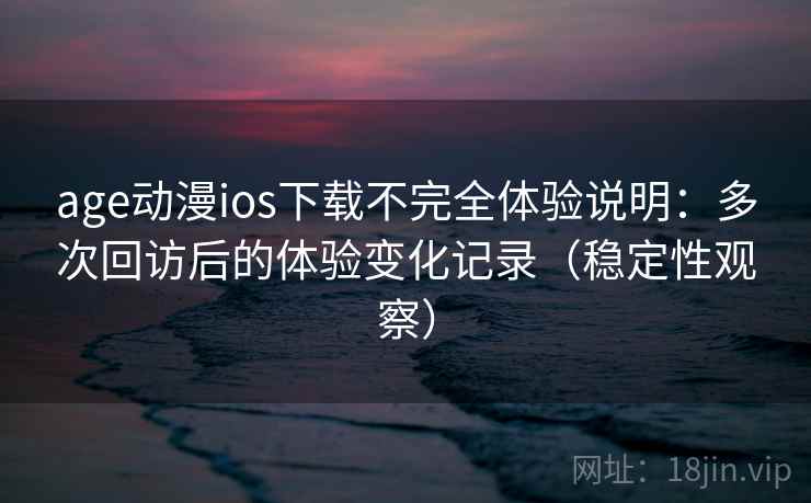 age动漫ios下载不完全体验说明：多次回访后的体验变化记录（稳定性观察）