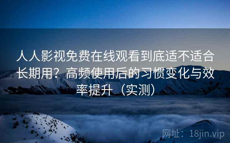 人人影视免费在线观看到底适不适合长期用？高频使用后的习惯变化与效率提升（实测）