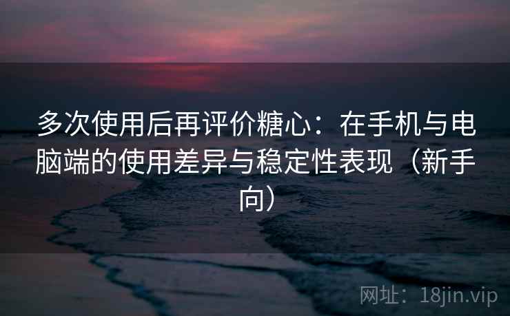 多次使用后再评价糖心：在手机与电脑端的使用差异与稳定性表现（新手向）