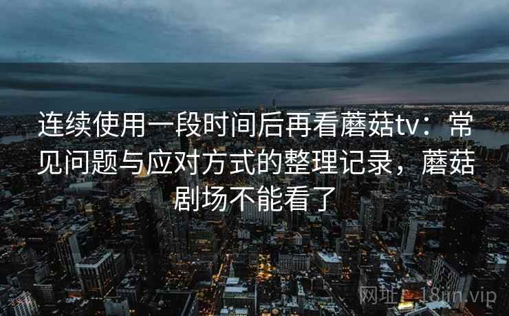 连续使用一段时间后再看蘑菇tv：常见问题与应对方式的整理记录，蘑菇剧场不能看了