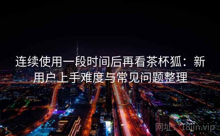 连续使用一段时间后再看茶杯狐：新用户上手难度与常见问题整理