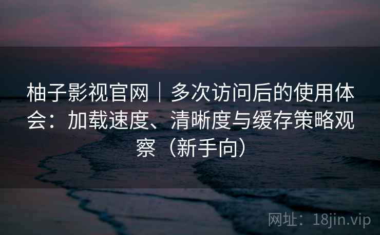 柚子影视官网｜多次访问后的使用体会：加载速度、清晰度与缓存策略观察（新手向）
