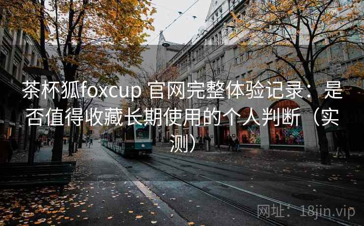 茶杯狐foxcup 官网完整体验记录：是否值得收藏长期使用的个人判断（实测）