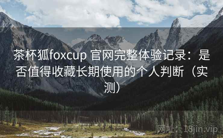 茶杯狐foxcup 官网完整体验记录：是否值得收藏长期使用的个人判断（实测）