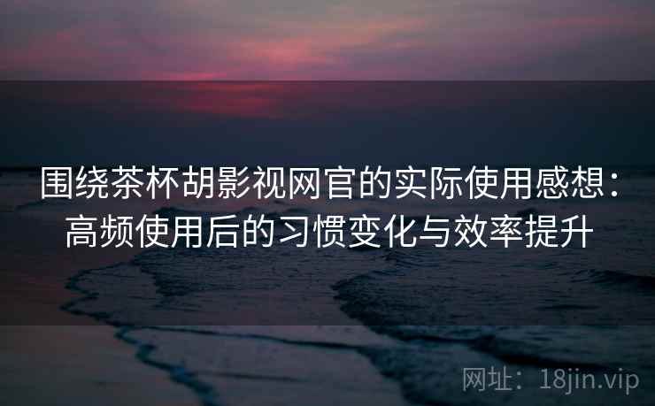 围绕茶杯胡影视网官的实际使用感想：高频使用后的习惯变化与效率提升
