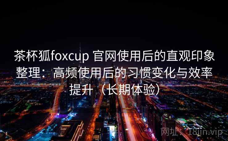 茶杯狐foxcup 官网使用后的直观印象整理：高频使用后的习惯变化与效率提升（长期体验）