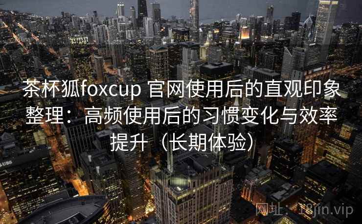 茶杯狐foxcup 官网使用后的直观印象整理：高频使用后的习惯变化与效率提升（长期体验）