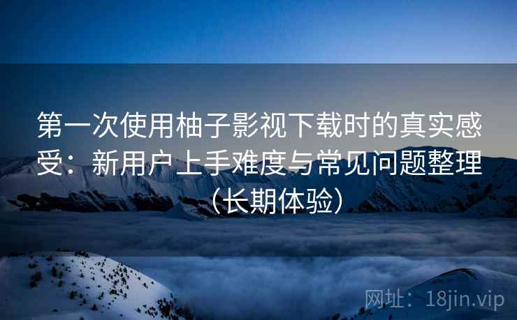 第一次使用柚子影视下载时的真实感受：新用户上手难度与常见问题整理（长期体验）