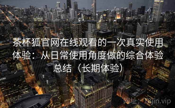 茶杯狐官网在线观看的一次真实使用体验：从日常使用角度做的综合体验总结（长期体验）