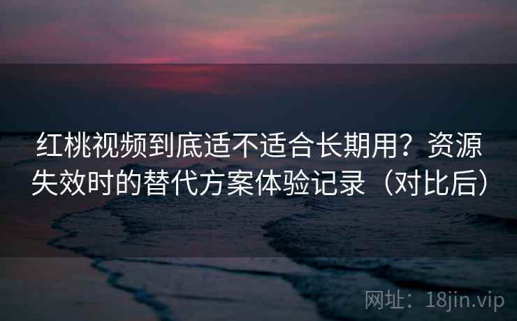红桃视频到底适不适合长期用？资源失效时的替代方案体验记录（对比后）