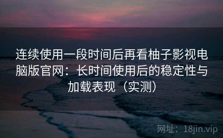 连续使用一段时间后再看柚子影视电脑版官网：长时间使用后的稳定性与加载表现（实测）