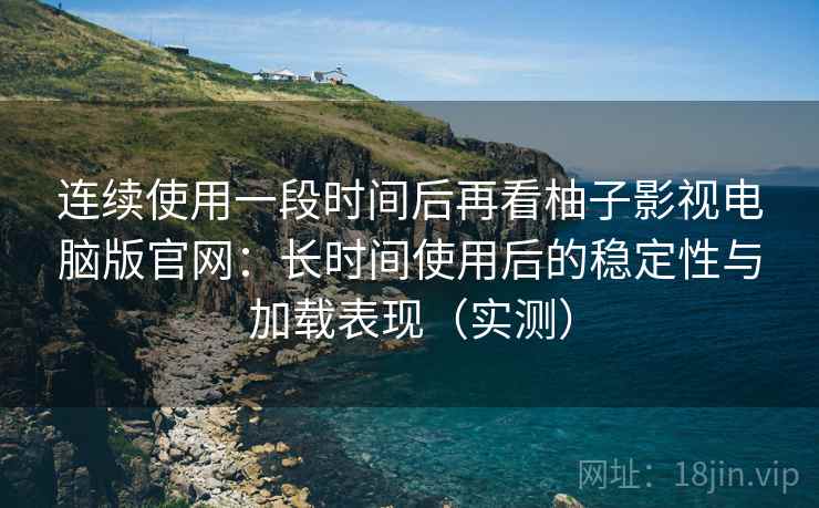 连续使用一段时间后再看柚子影视电脑版官网：长时间使用后的稳定性与加载表现（实测）