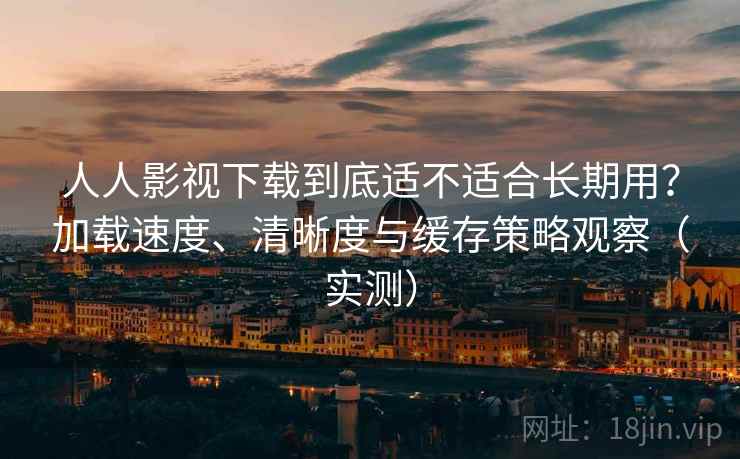 人人影视下载到底适不适合长期用？加载速度、清晰度与缓存策略观察（实测）